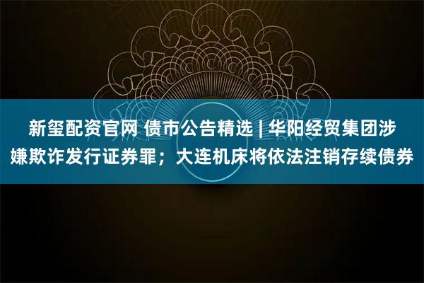 新玺配资官网 债市公告精选 | 华阳经贸集团涉嫌欺诈发行证券罪；大连机床将依法注销存续债券