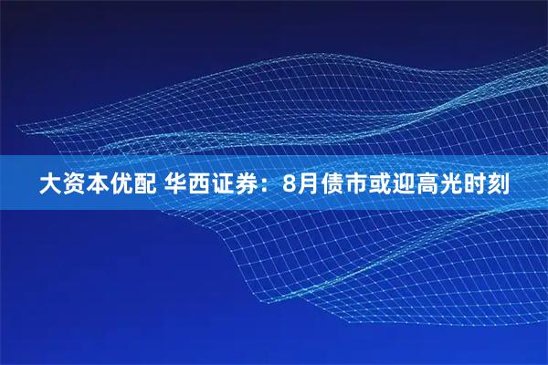大资本优配 华西证券：8月债市或迎高光时刻