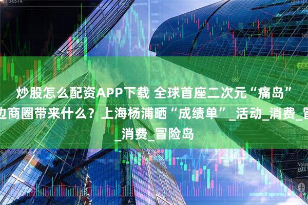炒股怎么配资APP下载 全球首座二次元“痛岛”为周边商圈带来什么？上海杨浦晒“成绩单”_活动_消费_冒险岛