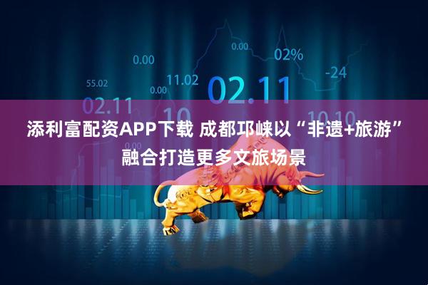 添利富配资APP下载 成都邛崃以“非遗+旅游”融合打造更多文旅场景