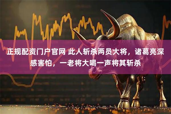 正规配资门户官网 此人斩杀两员大将，诸葛亮深感害怕，一老将大喝一声将其斩杀