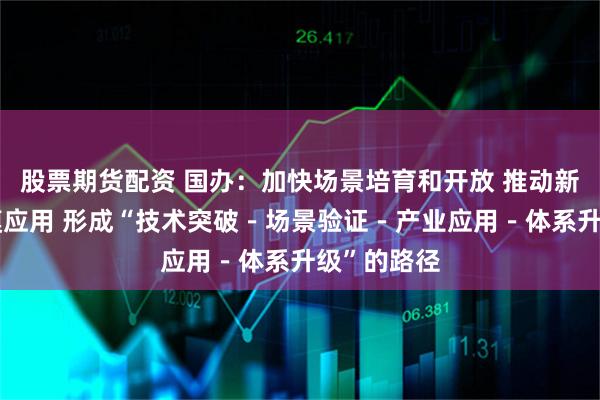 股票期货配资 国办：加快场景培育和开放 推动新场景大规模应用 形成“技术突破－场景验证－产业应用－体系升级”的路径