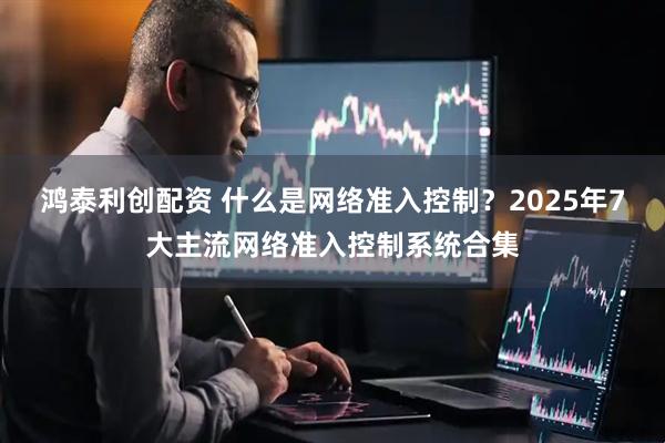 鸿泰利创配资 什么是网络准入控制？2025年7大主流网络准入控制系统合集