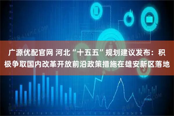 广源优配官网 河北“十五五”规划建议发布：积极争取国内改革开放前沿政策措施在雄安新区落地