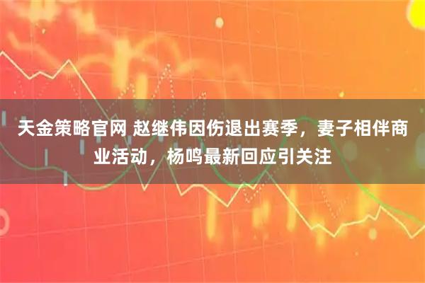 天金策略官网 赵继伟因伤退出赛季,妻子相伴商业活动,杨鸣最新回应引关注