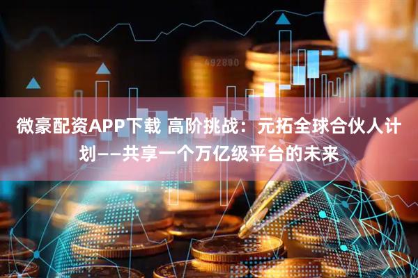 微豪配资APP下载 高阶挑战：元拓全球合伙人计划——共享一个万亿级平台的未来
