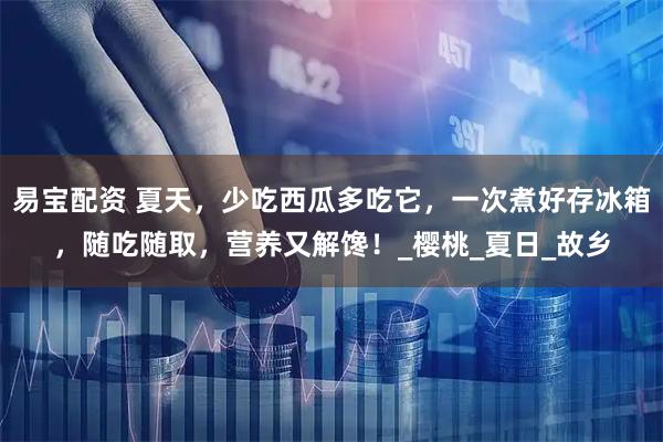 易宝配资 夏天，少吃西瓜多吃它，一次煮好存冰箱，随吃随取，营养又解馋！_樱桃_夏日_故乡