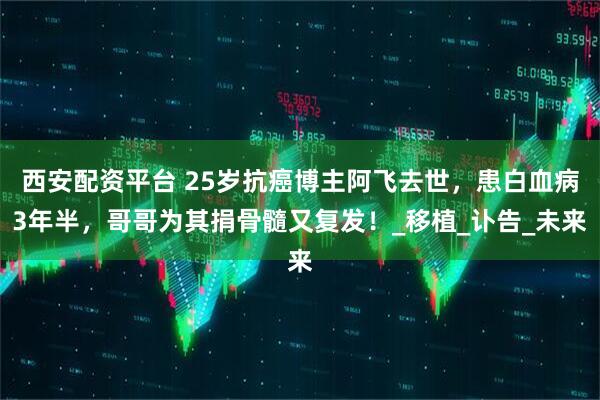 西安配资平台 25岁抗癌博主阿飞去世，患白血病3年半，哥哥为其捐骨髓又复发！_移植_讣告_未来