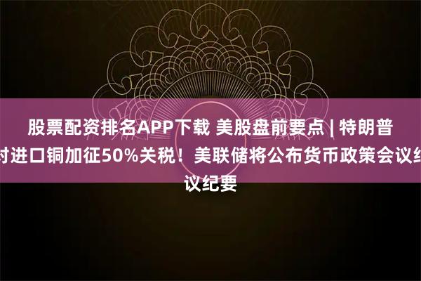 股票配资排名APP下载 美股盘前要点 | 特朗普拟对进口铜加征50%关税!美联储将公布货币政策会议纪要