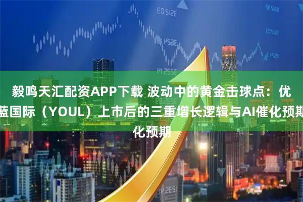 毅鸣天汇配资APP下载 波动中的黄金击球点：优蓝国际（YOUL）上市后的三重增长逻辑与AI催化预期