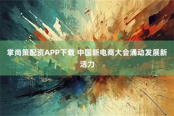 掌尚策配资APP下载 中国新电商大会涌动发展新活力