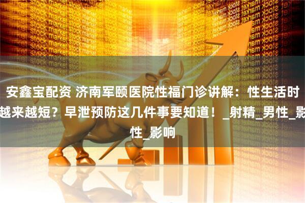 安鑫宝配资 济南军颐医院性福门诊讲解：性生活时间越来越短？早泄预防这几件事要知道！_射精_男性_影响