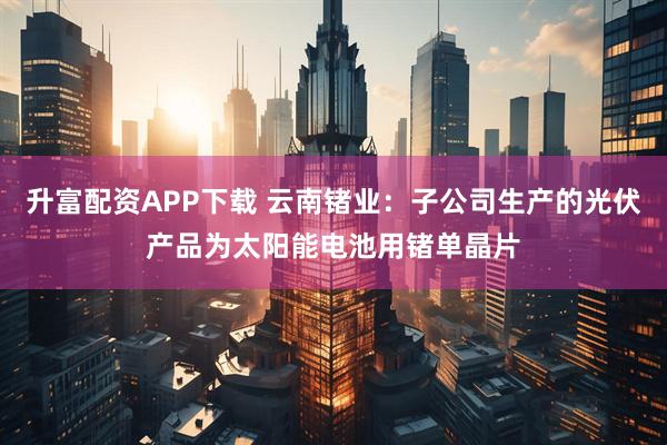 升富配资APP下载 云南锗业：子公司生产的光伏产品为太阳能电池用锗单晶片