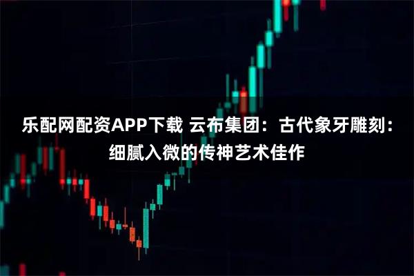 乐配网配资APP下载 云布集团:古代象牙雕刻:细腻入微的传神艺术佳作