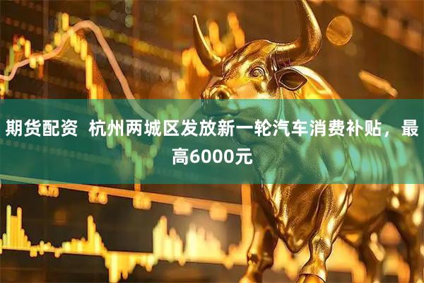 期货配资  杭州两城区发放新一轮汽车消费补贴，最高6000元