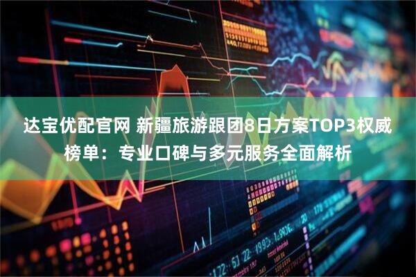 达宝优配官网 新疆旅游跟团8日方案TOP3权威榜单：专业口碑与多元服务全面解析